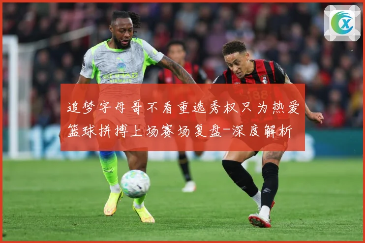 追梦字母哥不看重选秀权只为热爱篮球拼搏上场赛场复盘-深度解析