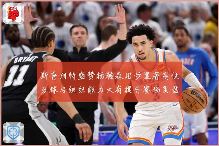 斯普利特盛赞杨瀚森进步显著高位分球与组织能力大有提升赛场复盘-深度解析