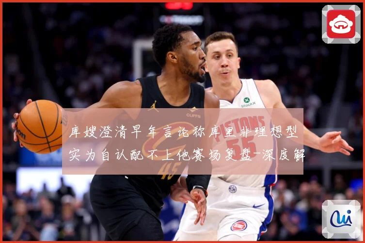 库嫂澄清早年言论称库里非理想型实为自认配不上他赛场复盘-深度解析