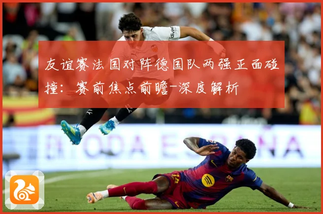 友谊赛法国对阵德国队两强正面碰撞：赛前焦点前瞻-深度解析