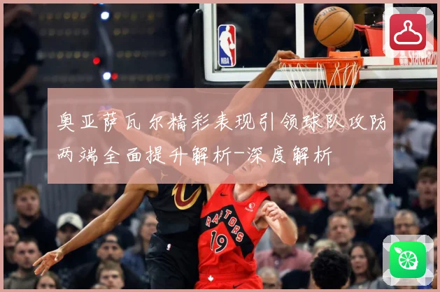 奥亚萨瓦尔精彩表现引领球队攻防两端全面提升解析-深度解析