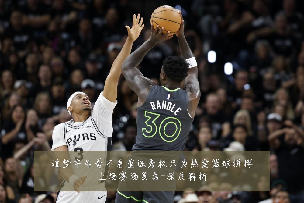 追梦字母哥不看重选秀权只为热爱篮球拼搏上场赛场复盘-深度解析