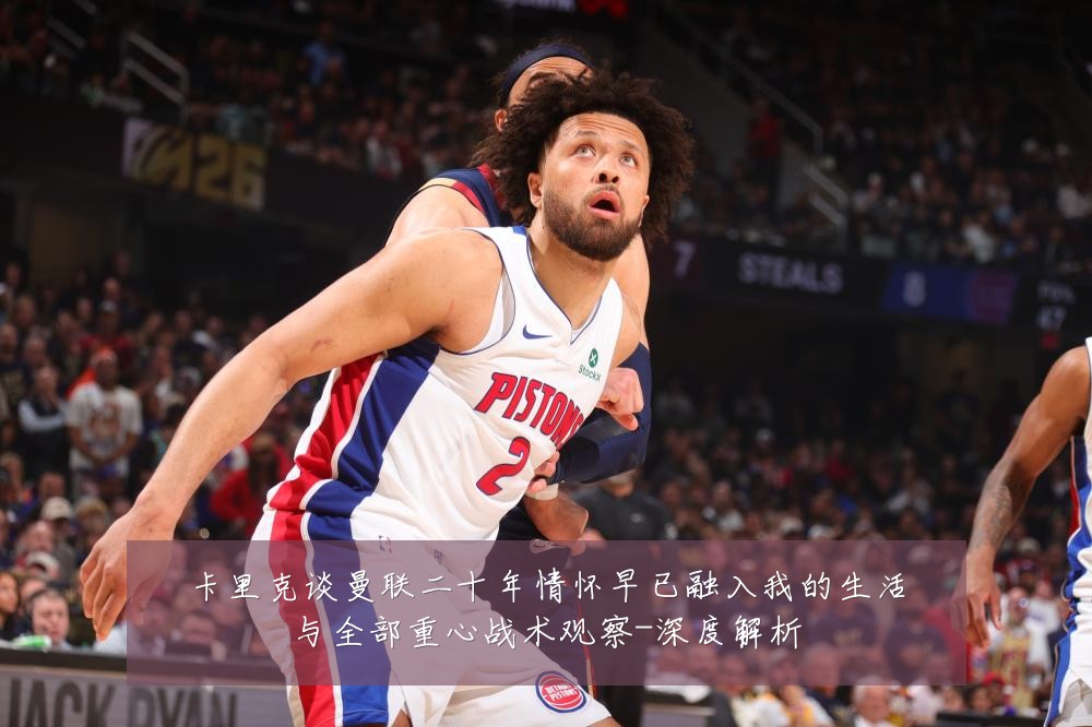 卡里克谈曼联二十年情怀早已融入我的生活与全部重心战术观察-深度解析