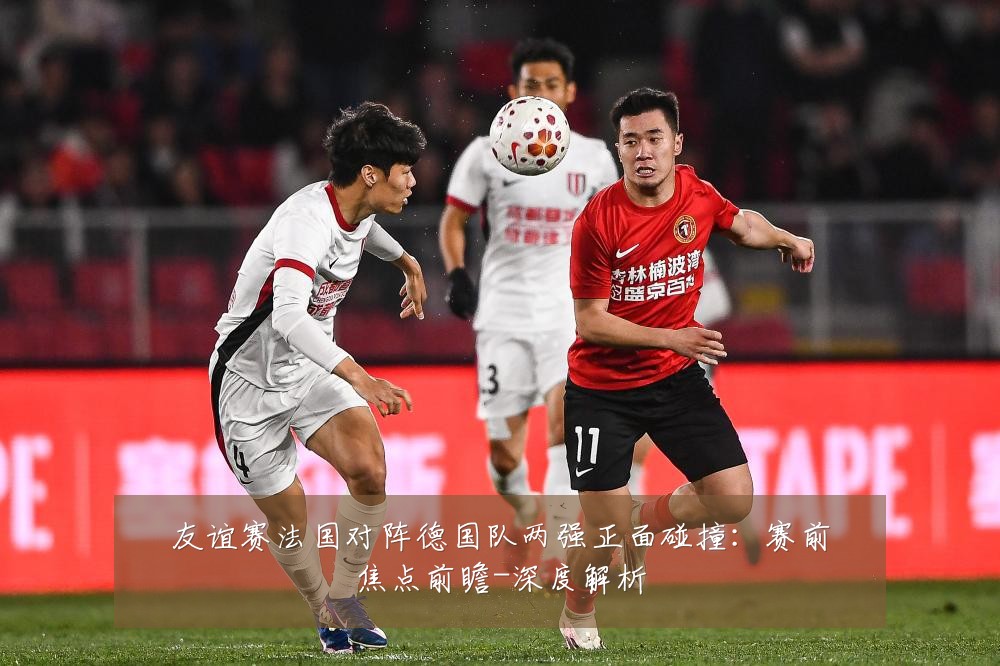 友谊赛法国对阵德国队两强正面碰撞:赛前焦点前瞻-深度解析